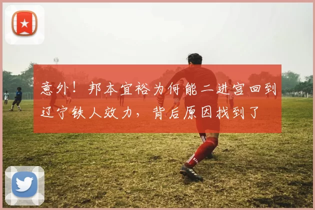 意外！邦本宜裕为何能二进宫回到辽宁铁人效力，背后原因找到了