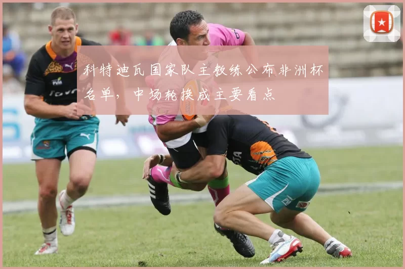 科特迪瓦国家队主教练公布非洲杯名单，中场轮换成主要看点