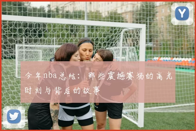 今年nba总结：那些震撼赛场的高光时刻与背后的故事