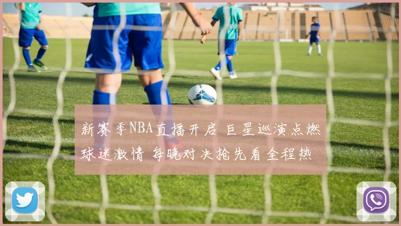 新赛季NBA直播开启 巨星巡演点燃球迷激情 每晚对决抢先看全程热