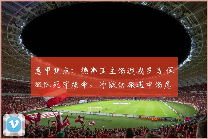 意甲焦点：热那亚主场迎战罗马 保级队死守续命，冲欧劲旅遇中场危机_防守_欧冠