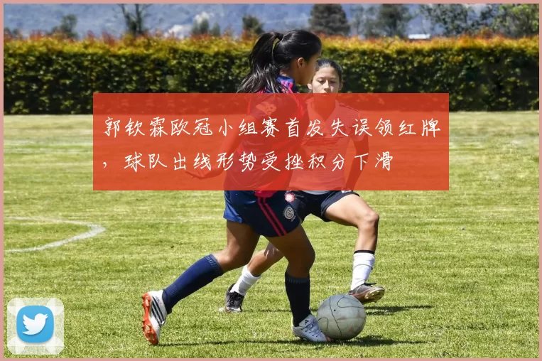 郭钦霖欧冠小组赛首发失误领红牌，球队出线形势受挫积分下滑