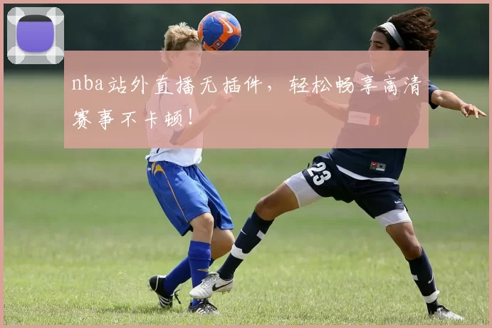 nba站外直播无插件，轻松畅享高清赛事不卡顿！
