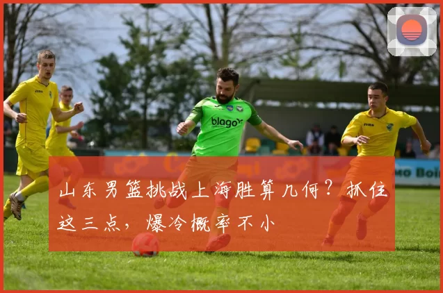 山东男篮挑战上海胜算几何？抓住这三点，爆冷概率不小