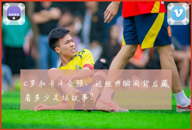 c罗和卡卡合照，这经典瞬间背后藏着多少足坛故事？