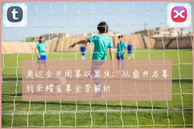 奥运会开闭幕双聚焦：从盛典启幕到荣耀落幕全景解析