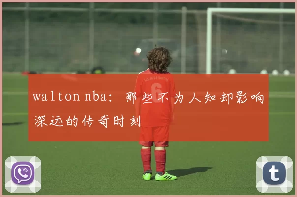 walton nba：那些不为人知却影响深远的传奇时刻