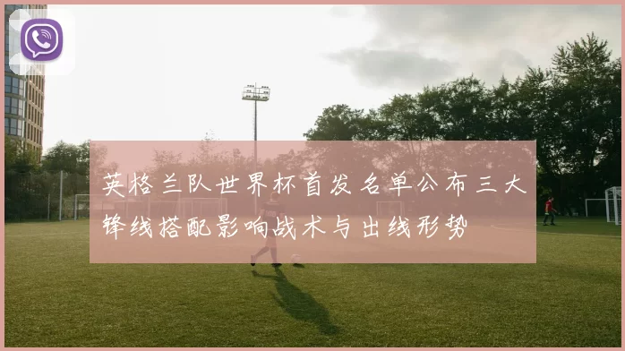 英格兰队世界杯首发名单公布三大锋线搭配影响战术与出线形势