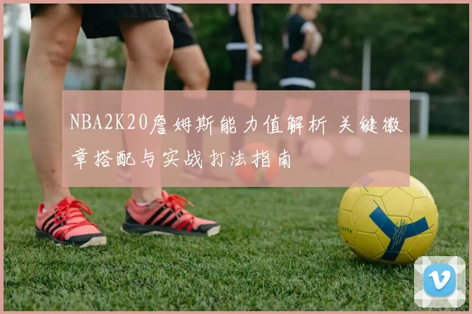 NBA2K20詹姆斯能力值解析 关键徽章搭配与实战打法指南