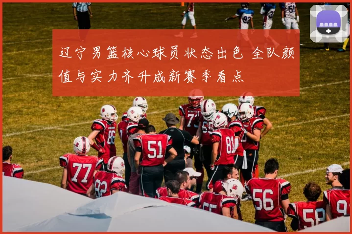 辽宁男篮核心球员状态出色 全队颜值与实力齐升成新赛季看点