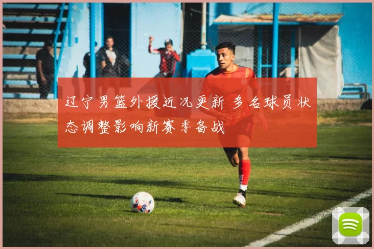 辽宁男篮外援近况更新 多名球员状态调整影响新赛季备战
