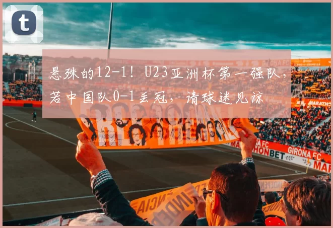悬殊的12-1!U23亚洲杯第一强队,若中国队0-1丢冠,请球迷见谅