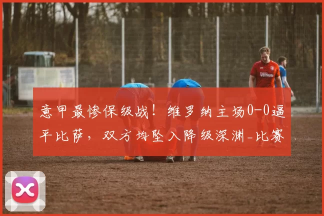 意甲最惨保级战！维罗纳主场0-0逼平比萨，双方均坠入降级深渊_比赛_平局_进攻