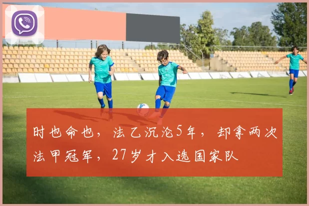 时也命也，法乙沉沦5年，却拿两次法甲冠军，27岁才入选国家队