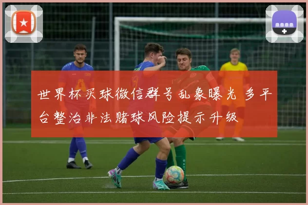 世界杯买球微信群号乱象曝光 多平台整治非法赌球风险提示升级