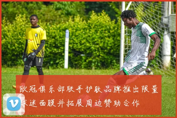 欧冠俱乐部联手护肤品牌推出限量球迷面膜并拓展周边赞助合作