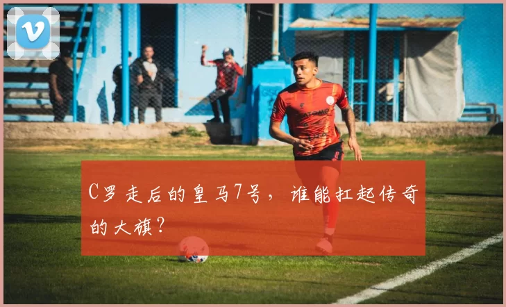 C罗走后的皇马7号，谁能扛起传奇的大旗？