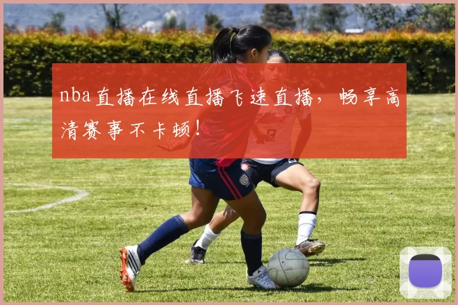 nba直播在线直播飞速直播,畅享高清赛事不卡顿!