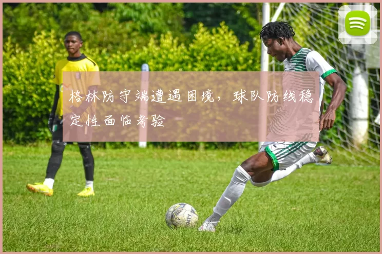 格林防守端遭遇困境,球队防线稳定性面临考验