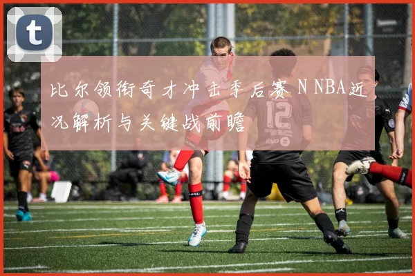 比尔领衔奇才冲击季后赛 N NBA近况解析与关键战前瞻