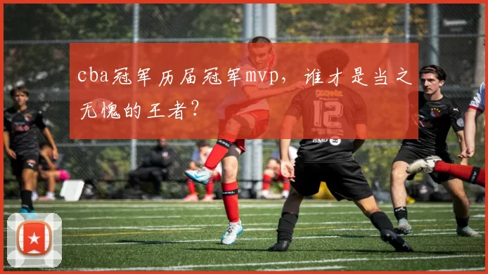 cba冠军历届冠军mvp，谁才是当之无愧的王者？