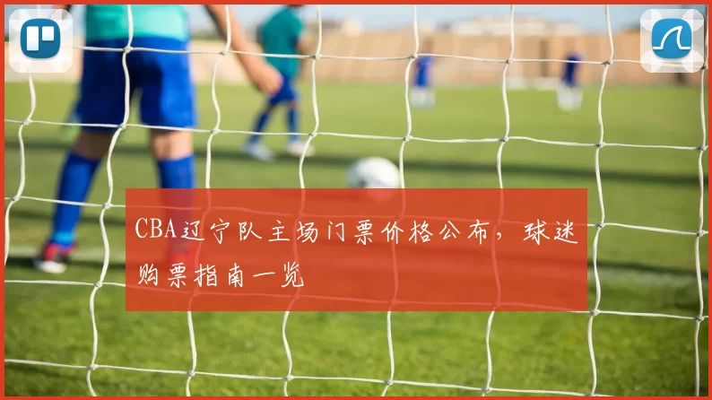 CBA辽宁队主场门票价格公布，球迷购票指南一览