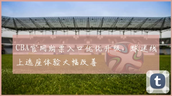 CBA官网购票入口优化升级，球迷线上选座体验大幅改善