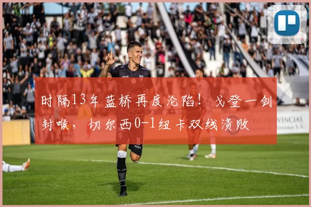 时隔13年蓝桥再度沦陷！戈登一剑封喉，切尔西0-1纽卡双线溃败