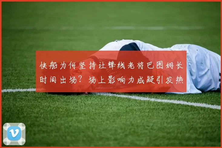 快船为何坚持让锋线老将巴图姆长时间出场？场上影响力成疑引发热议_防守_贡献_比赛