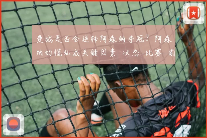 曼城是否会逆转阿森纳夺冠？阿森纳的慌乱成关键因素_状态_比赛_前场球员