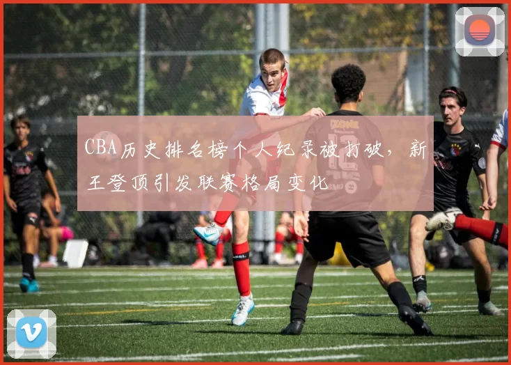 CBA历史排名榜个人纪录被打破，新王登顶引发联赛格局变化