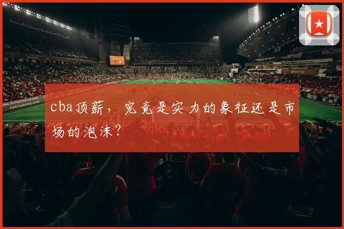 cba顶薪，究竟是实力的象征还是市场的泡沫？