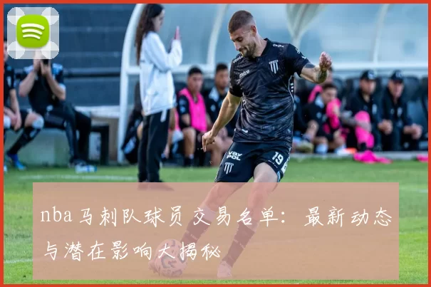 nba马刺队球员交易名单：最新动态与潜在影响大揭秘