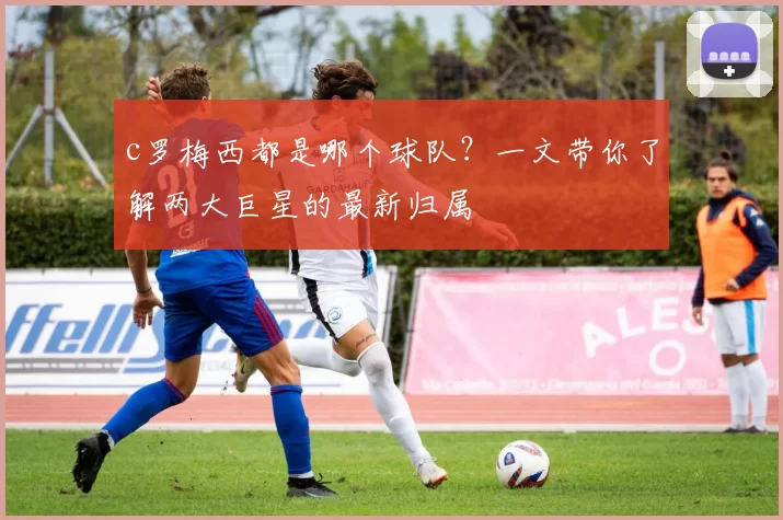 c罗梅西都是哪个球队?一文带你了解两大巨星的最新归属