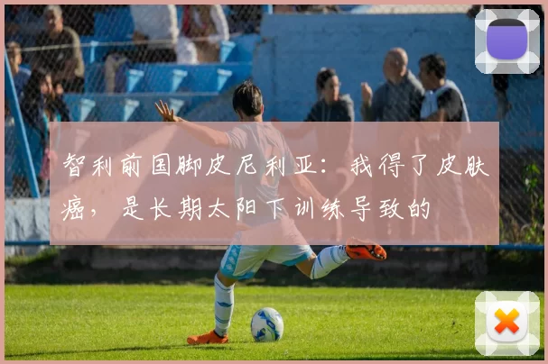 智利前国脚皮尼利亚：我得了皮肤癌，是长期太阳下训练导致的