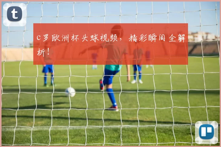 c罗欧洲杯头球视频，精彩瞬间全解析！