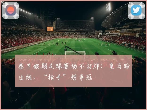 春节假期足球赛场不打烊：皇马盼出线，“枪手”想争冠