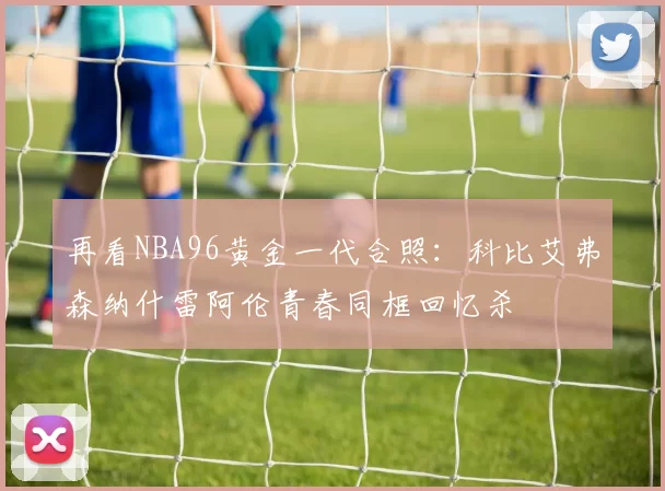再看NBA96黄金一代合照:科比艾弗森纳什雷阿伦青春同框回忆杀