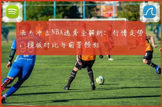 汤杰冲击NBA选秀全解析:行情走势、模板对比与前景预测