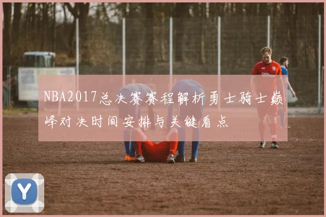 NBA2017总决赛赛程解析勇士骑士巅峰对决时间安排与关键看点