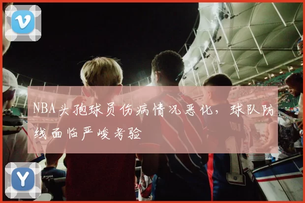 NBA头孢球员伤病情况恶化，球队防线面临严峻考验