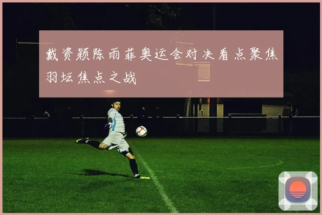 戴资颖陈雨菲奥运会对决看点聚焦羽坛焦点之战