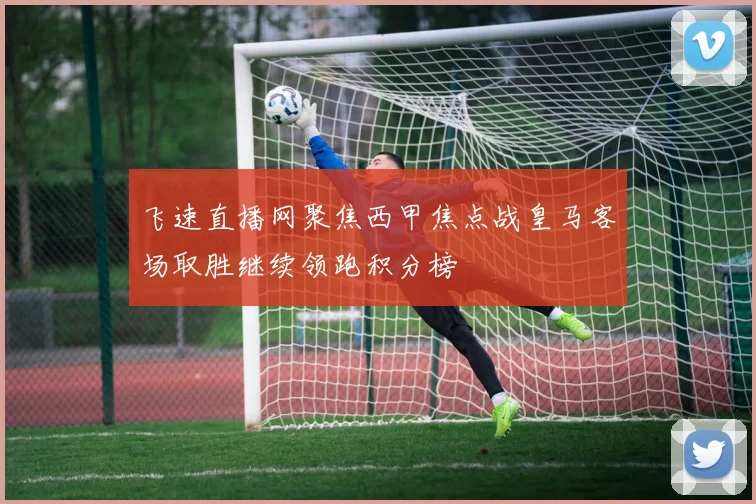 飞速直播网聚焦西甲焦点战皇马客场取胜继续领跑积分榜
