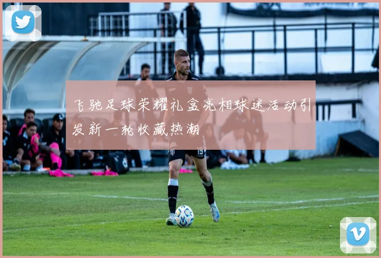 飞驰足球荣耀礼盒亮相球迷活动引发新一轮收藏热潮