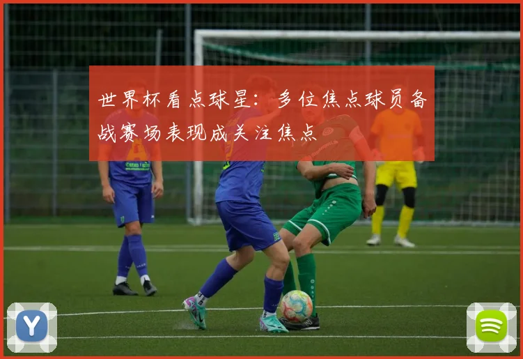 世界杯看点球星:多位焦点球员备战赛场表现成关注焦点
