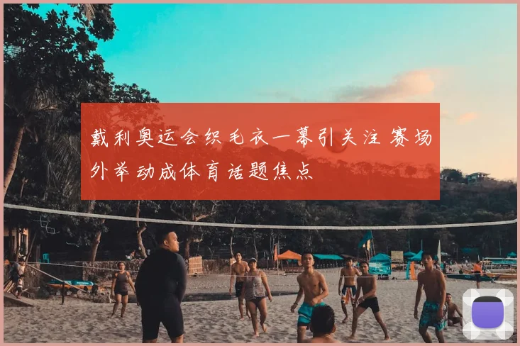 戴利奥运会织毛衣一幕引关注 赛场外举动成体育话题焦点